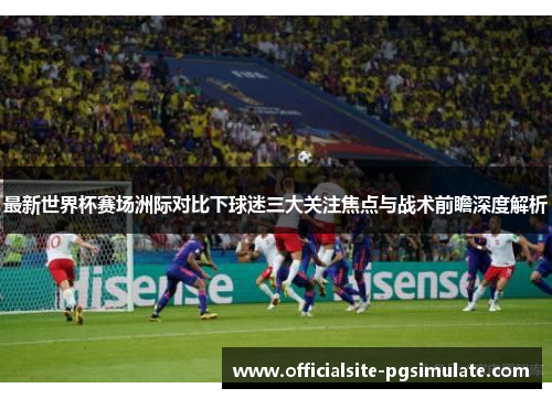 最新世界杯赛场洲际对比下球迷三大关注焦点与战术前瞻深度解析 最新世界杯赛场洲际对比下球迷三大关注焦点与战术前瞻深度解析