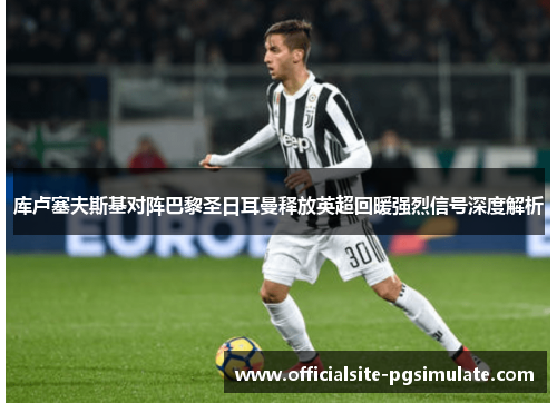 库卢塞夫斯基对阵巴黎圣日耳曼释放英超回暖强烈信号深度解析