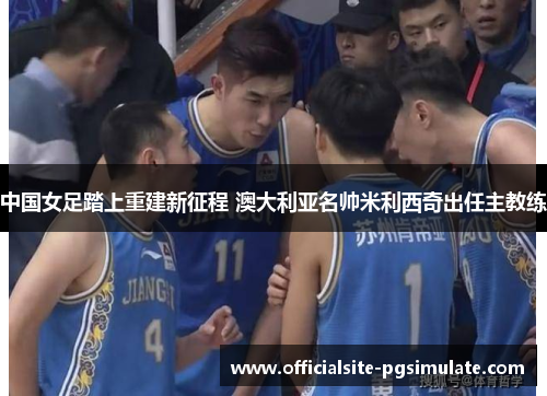 中国女足踏上重建新征程 澳大利亚名帅米利西奇出任主教练