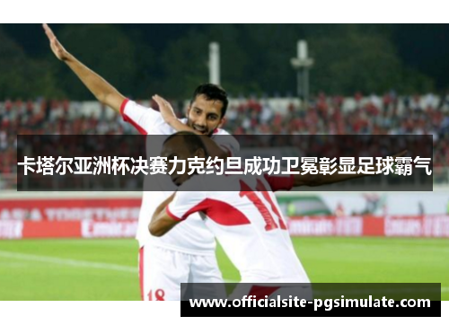 卡塔尔亚洲杯决赛力克约旦成功卫冕彰显足球霸气