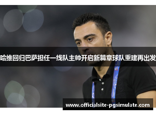 哈维回归巴萨担任一线队主帅开启新篇章球队重建再出发