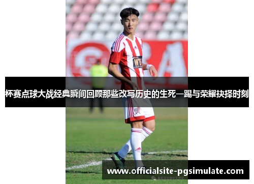 杯赛点球大战经典瞬间回顾那些改写历史的生死一踢与荣耀抉择时刻 杯赛点球大战经典瞬间回顾那些改写历史的生死一踢与荣耀抉择时刻
