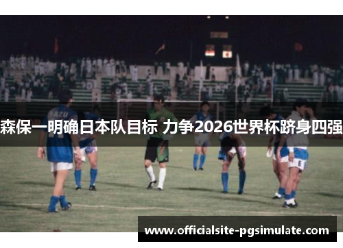 森保一明确日本队目标 力争2026世界杯跻身四强 森保一明确日本队目标 力争2026世界杯跻身四强