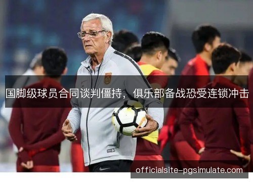 国脚级球员合同谈判僵持，俱乐部备战恐受连锁冲击