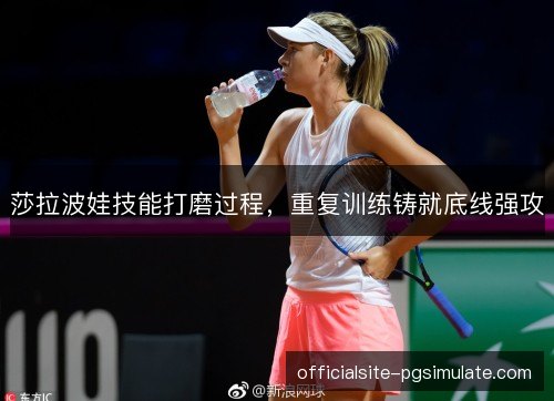 莎拉波娃技能打磨过程,重复训练铸就底线强攻 莎拉波娃技能打磨过程,重复训练铸就底线强攻